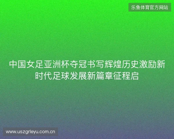 中国女足亚洲杯夺冠书写辉煌历史激励新时代足球发展新篇章征程启