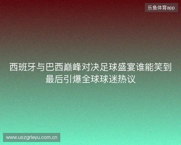 西班牙与巴西巅峰对决足球盛宴谁能笑到最后引爆全球球迷热议