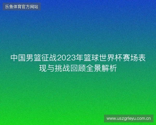 中国男篮征战2023年篮球世界杯赛场表现与挑战回顾全景解析