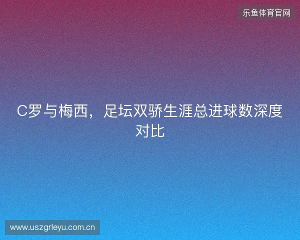C罗与梅西，足坛双骄生涯总进球数深度对比