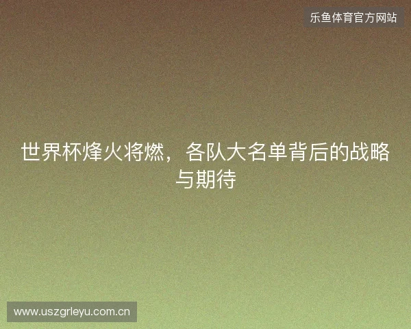 世界杯烽火将燃，各队大名单背后的战略与期待