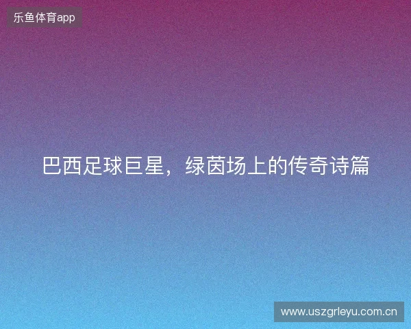 巴西足球巨星，绿茵场上的传奇诗篇